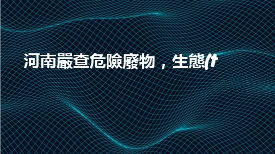 河南嚴查危險廢物，生態(tài)保護當務之急！